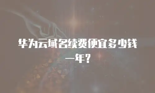 华为云域名续费便宜多少钱一年？