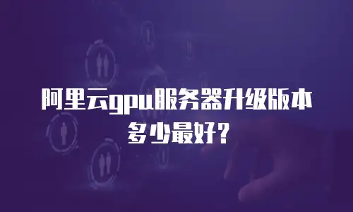 阿里云gpu服务器升级版本多少最好？