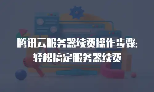 腾讯云服务器续费操作步骤：轻松搞定服务器续费