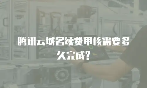 腾讯云域名续费审核需要多久完成?