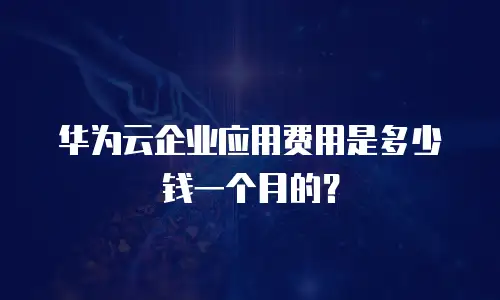 华为云企业应用费用是多少钱一个月的？