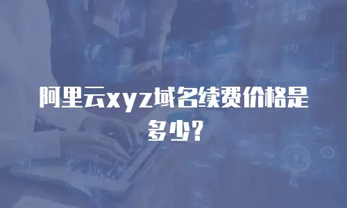 阿里云xyz域名续费价格是多少？