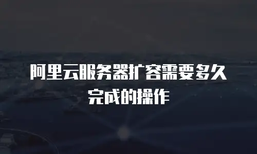 阿里云服务器扩容需要多久完成的操作