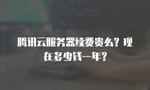 腾讯云服务器续费贵么？现在多少钱一年？