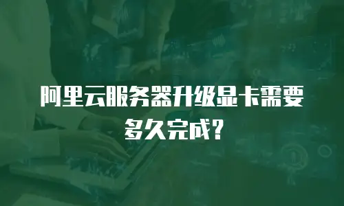 阿里云服务器升级显卡需要多久完成？