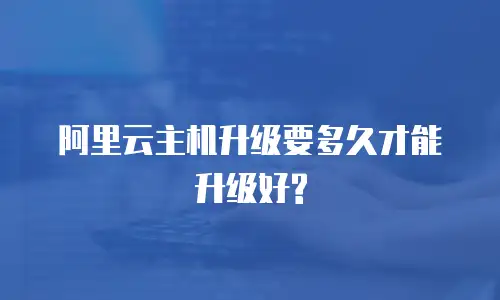 阿里云主机升级要多久才能升级好?