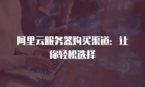 阿里云服务器购买渠道：让你轻松选择