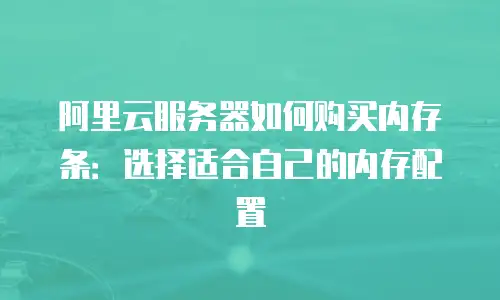 阿里云服务器如何购买内存条：选择适合自己的内存配置
