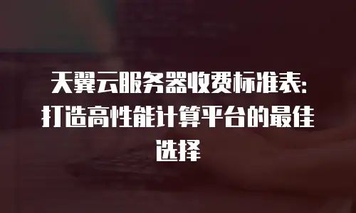 天翼云服务器收费标准表：打造高性能计算平台的最佳选择