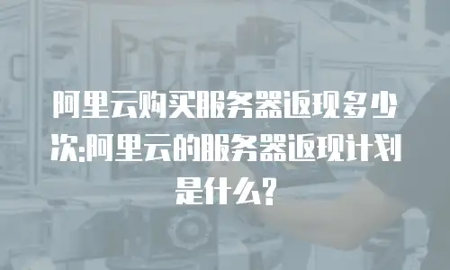 阿里云购买服务器返现多少次:阿里云的服务器返现计划是什么?