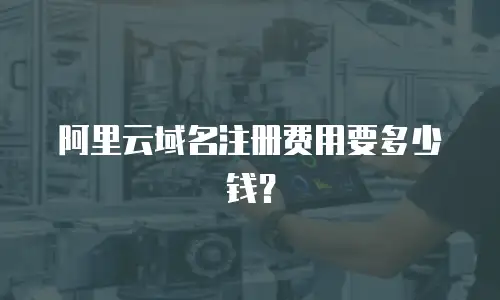 阿里云域名注册费用要多少钱？