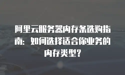 阿里云服务器内存条选购指南：如何选择适合你业务的内存类型？