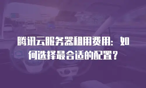 腾讯云服务器租用费用：如何选择最合适的配置？