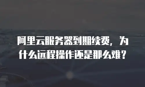 阿里云服务器到期续费，为什么远程操作还是那么难？