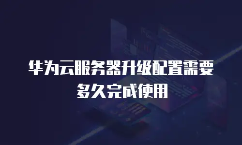 华为云服务器升级配置需要多久完成使用