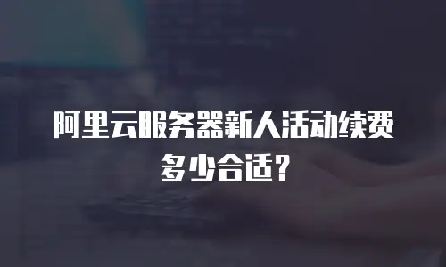 阿里云服务器新人活动续费多少合适？