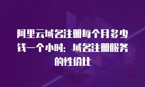 阿里云域名注册每个月多少钱一个小时：域名注册服务的性价比