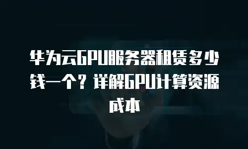华为云GPU服务器租赁多少钱一个？详解GPU计算资源成本