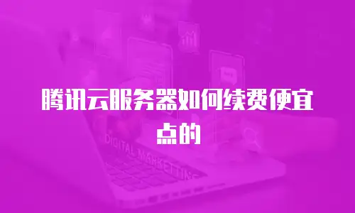 腾讯云服务器如何续费便宜点的