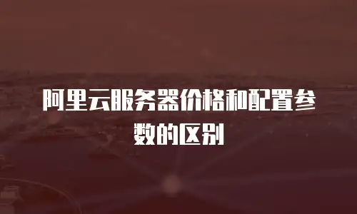 阿里云服务器价格和配置参数的区别