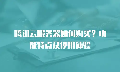 腾讯云服务器如何购买？功能特点及使用体验