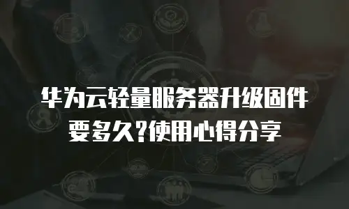 华为云轻量服务器升级固件要多久?使用心得分享