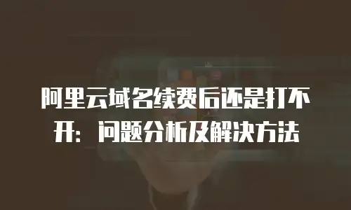 阿里云域名续费后还是打不开：问题分析及解决方法