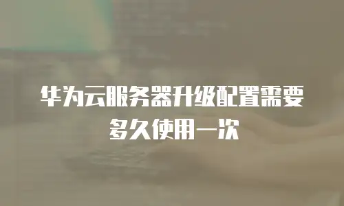 华为云服务器升级配置需要多久使用一次
