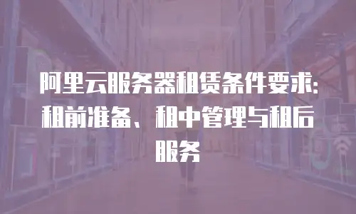 阿里云服务器租赁条件要求：租前准备、租中管理与租后服务
