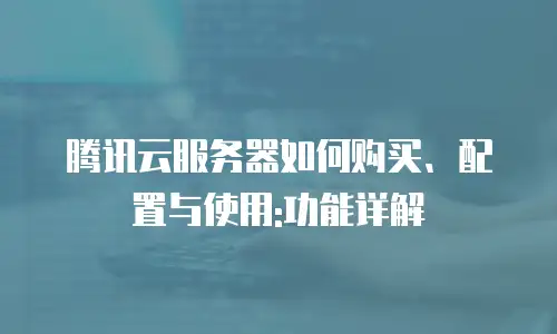 腾讯云服务器如何购买、配置与使用:功能详解