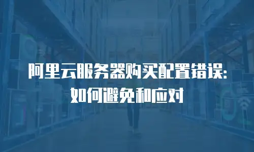 阿里云服务器购买配置错误：如何避免和应对