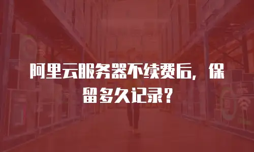阿里云服务器不续费后，保留多久记录？