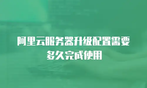 阿里云服务器升级配置需要多久完成使用