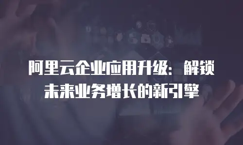 阿里云企业应用升级：解锁未来业务增长的新引擎