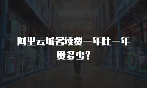 阿里云域名续费一年比一年贵多少？