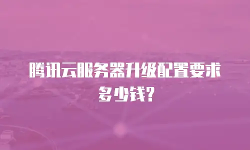 腾讯云服务器升级配置要求多少钱？