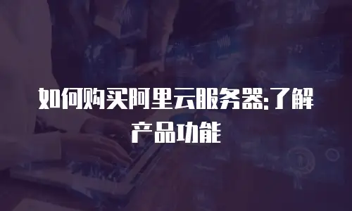 如何购买阿里云服务器:了解产品功能
