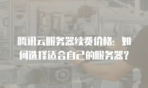 腾讯云服务器续费价格：如何选择适合自己的服务器？