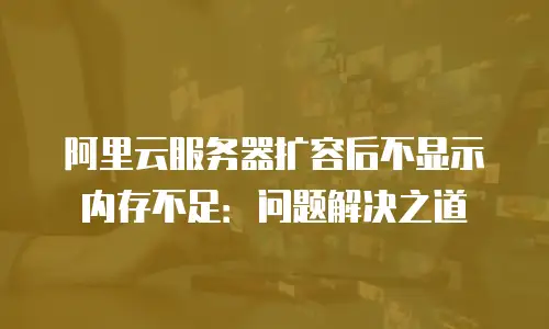 阿里云服务器扩容后不显示内存不足：问题解决之道
