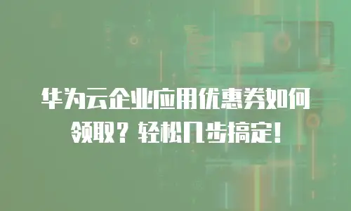 华为云企业应用优惠券如何领取？轻松几步搞定！