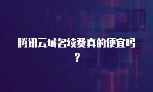 腾讯云域名续费真的便宜吗？