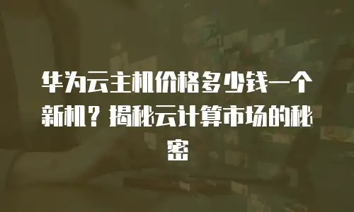 华为云主机价格多少钱一个新机？揭秘云计算市场的秘密