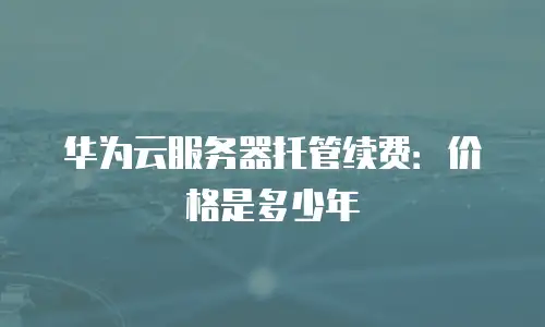 华为云服务器托管续费：价格是多少年