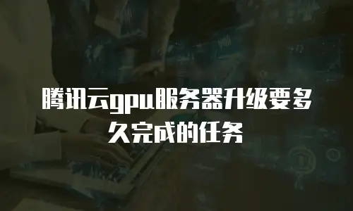 腾讯云gpu服务器升级要多久完成的任务