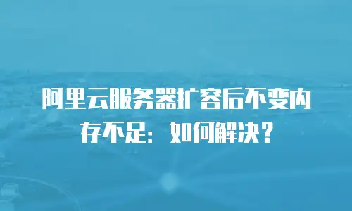阿里云服务器扩容后不变内存不足：如何解决？