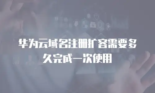 华为云域名注册扩容需要多久完成一次使用