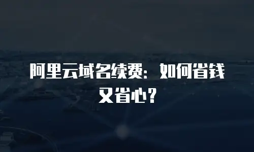 阿里云域名续费：如何省钱又省心？