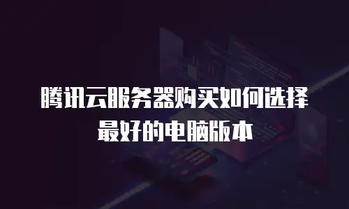 腾讯云服务器购买如何选择最好的电脑版本