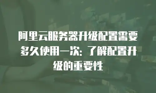 阿里云服务器升级配置需要多久使用一次: 了解配置升级的重要性