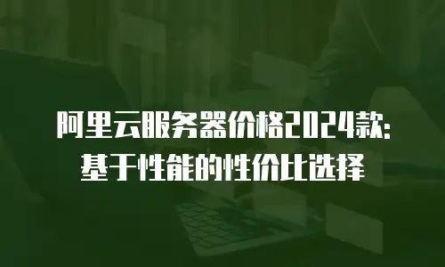 阿里云服务器价格2024款: 基于性能的性价比选择